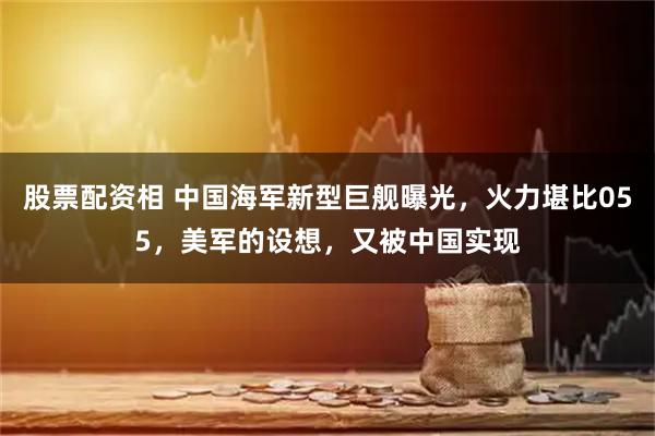 股票配资相 中国海军新型巨舰曝光，火力堪比055，美军的设想，又被中国实现