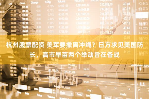 杭州股票配资 美军要撤离冲绳？日方求见美国防长，高市早苗两个举动旨在备战