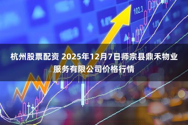 杭州股票配资 2025年12月7日师宗县鼎禾物业服务有限公司价格行情
