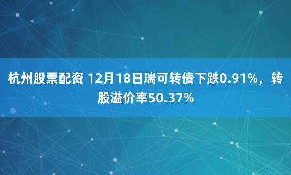 杭州股票配资 12月18日瑞可转债下跌0.91%，转股溢价率50.37%