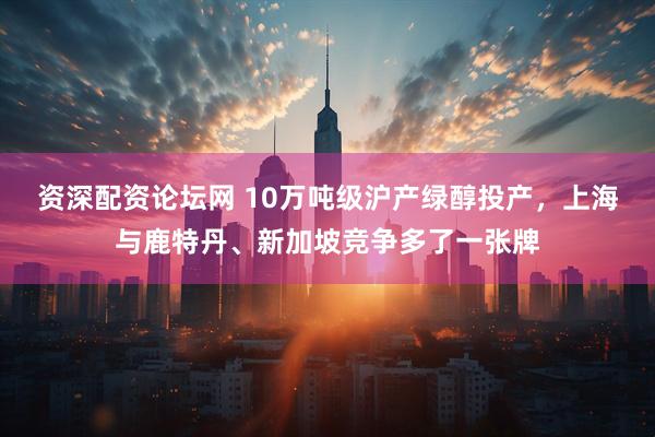 资深配资论坛网 10万吨级沪产绿醇投产，上海与鹿特丹、新加坡竞争多了一张牌