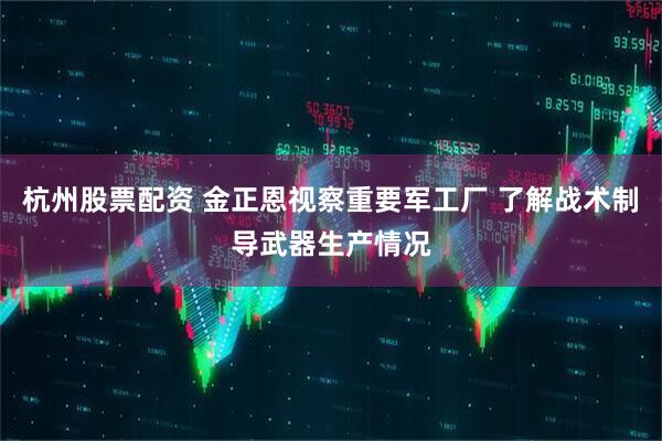 杭州股票配资 金正恩视察重要军工厂 了解战术制导武器生产情况