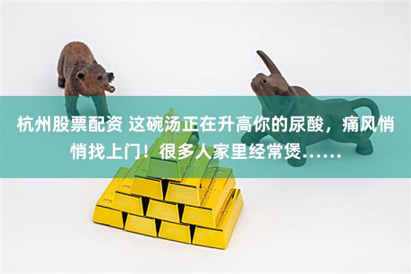 杭州股票配资 这碗汤正在升高你的尿酸，痛风悄悄找上门！很多人家里经常煲……