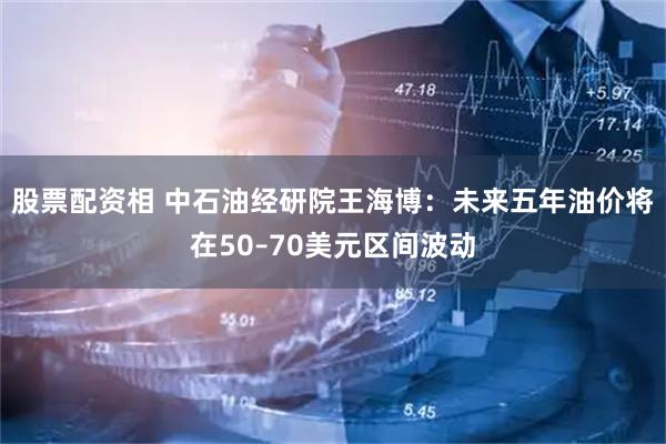 股票配资相 中石油经研院王海博：未来五年油价将在50–70美元区间波动