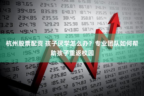 杭州股票配资 孩子厌学怎么办？专业团队如何帮助孩子重返校园