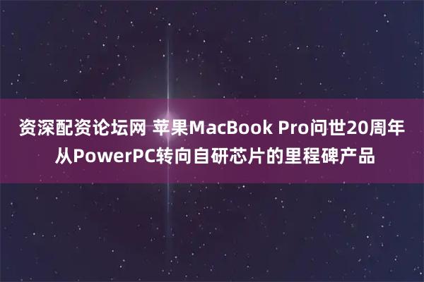 资深配资论坛网 苹果MacBook Pro问世20周年 从PowerPC转向自研芯片的里程碑产品