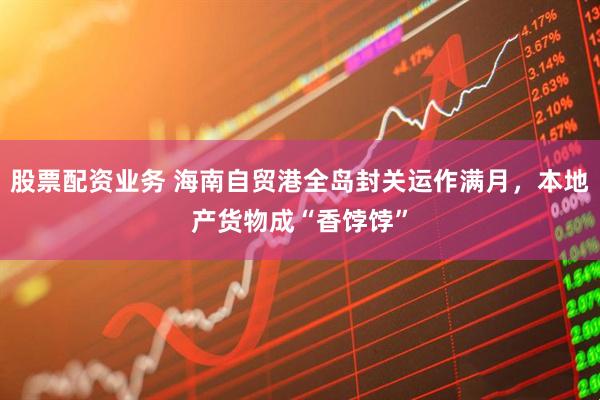 股票配资业务 海南自贸港全岛封关运作满月，本地产货物成“香饽饽”