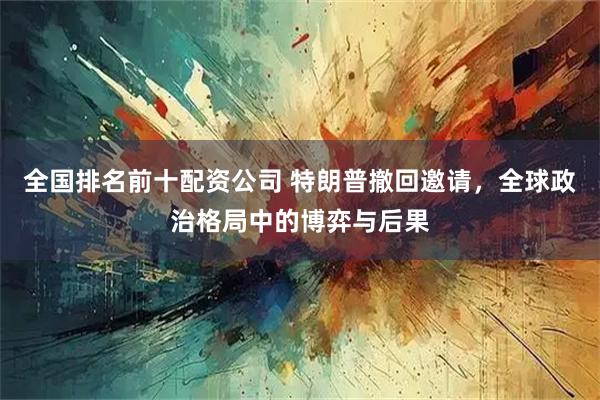 全国排名前十配资公司 特朗普撤回邀请，全球政治格局中的博弈与后果