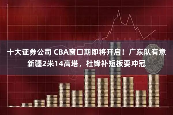 十大证券公司 CBA窗口期即将开启！广东队有意新疆2米14高塔，杜锋补短板要冲冠