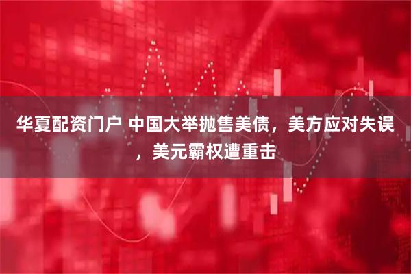 华夏配资门户 中国大举抛售美债，美方应对失误，美元霸权遭重击