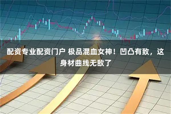 配资专业配资门户 极品混血女神！凹凸有致，这身材曲线无敌了