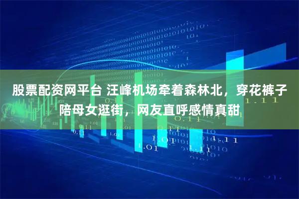 股票配资网平台 汪峰机场牵着森林北，穿花裤子陪母女逛街，网友直呼感情真甜