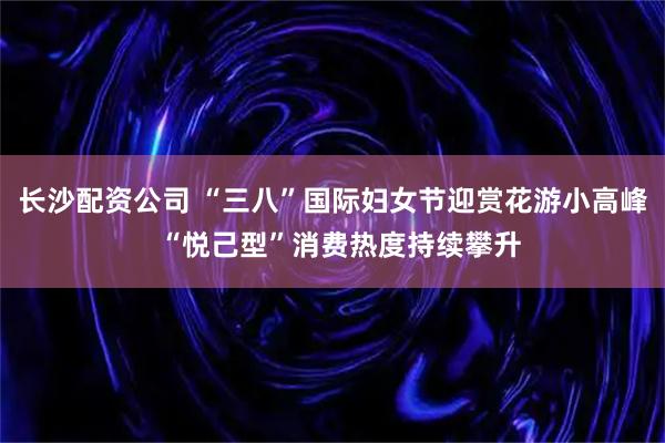长沙配资公司 “三八”国际妇女节迎赏花游小高峰  “悦己型”消费热度持续攀升