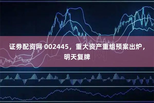 证劵配资网 002445，重大资产重组预案出炉，明天复牌