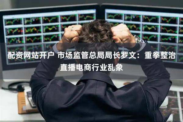 配资网站开户 市场监管总局局长罗文：重拳整治直播电商行业乱象