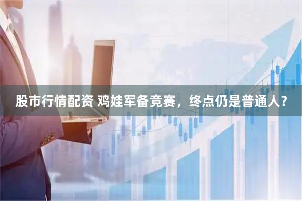 股市行情配资 鸡娃军备竞赛，终点仍是普通人？