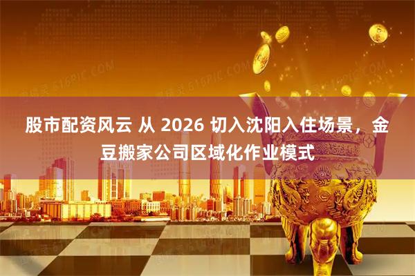 股市配资风云 从 2026 切入沈阳入住场景，金豆搬家公司区域化作业模式