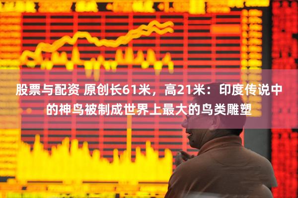 股票与配资 原创长61米，高21米：印度传说中的神鸟被制成世界上最大的鸟类雕塑