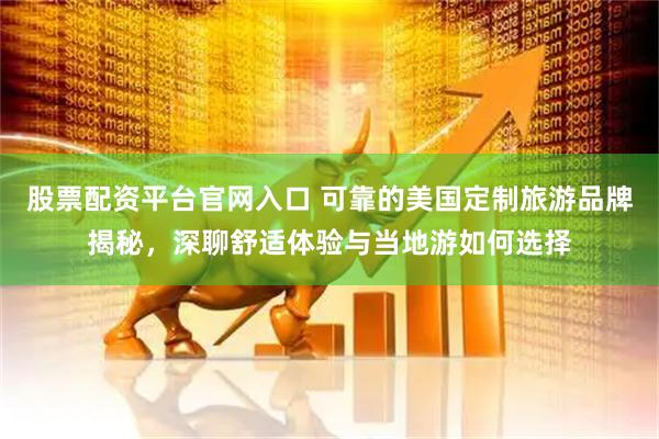 股票配资平台官网入口 可靠的美国定制旅游品牌揭秘，深聊舒适体验与当地游如何选择