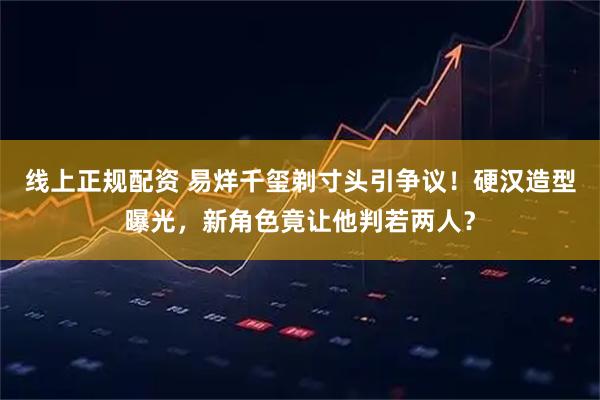 线上正规配资 易烊千玺剃寸头引争议！硬汉造型曝光，新角色竟让他判若两人？