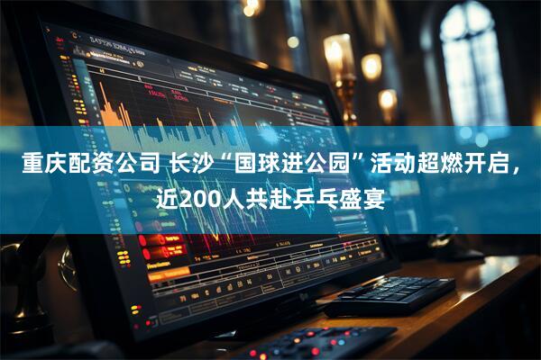 重庆配资公司 长沙“国球进公园”活动超燃开启，近200人共赴乒乓盛宴
