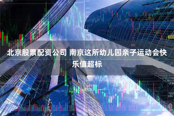 北京股票配资公司 南京这所幼儿园亲子运动会快乐值超标