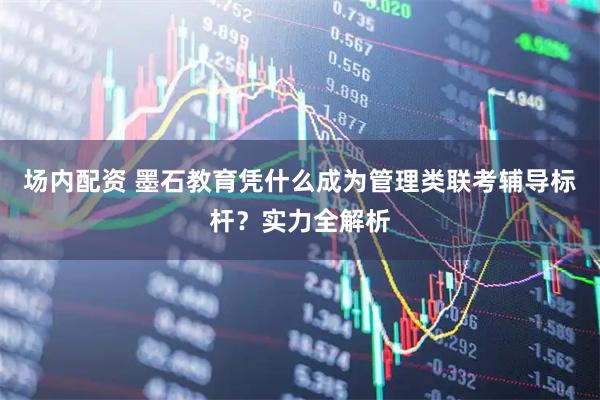 场内配资 墨石教育凭什么成为管理类联考辅导标杆？实力全解析