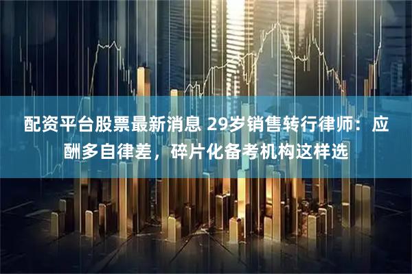配资平台股票最新消息 29岁销售转行律师：应酬多自律差，碎片化备考机构这样选