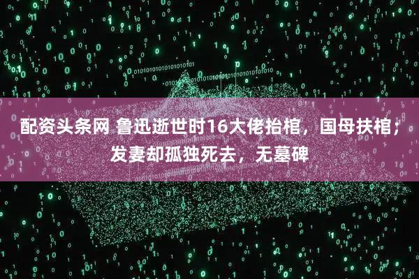 配资头条网 鲁迅逝世时16大佬抬棺，国母扶棺；发妻却孤独死去，无墓碑