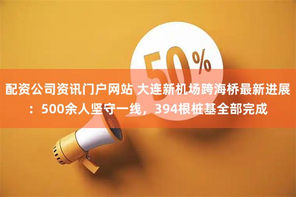 配资公司资讯门户网站 大连新机场跨海桥最新进展：500余人坚守一线，394根桩基全部完成