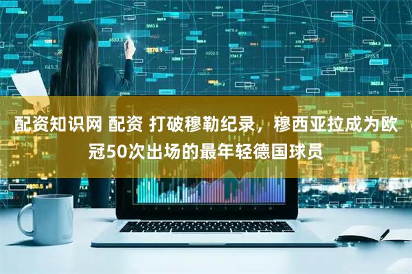 配资知识网 配资 打破穆勒纪录，穆西亚拉成为欧冠50次出场的最年轻德国球员