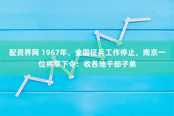 配资界网 1967年，全国征兵工作停止，南京一位将军下令：收各地干部子弟