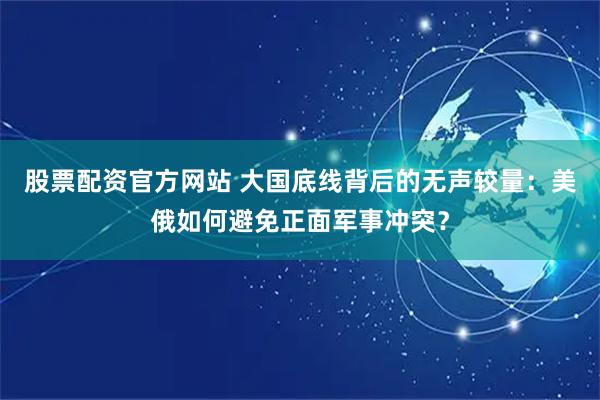 股票配资官方网站 大国底线背后的无声较量：美俄如何避免正面军事冲突？