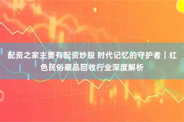配资之家主要有配资炒股 时代记忆的守护者｜红色民俗藏品回收行业深度解析