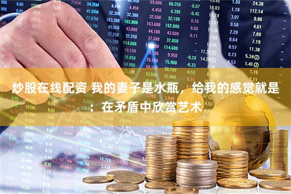 炒股在线配资 我的妻子是水瓶，给我的感觉就是：在矛盾中欣赏艺术