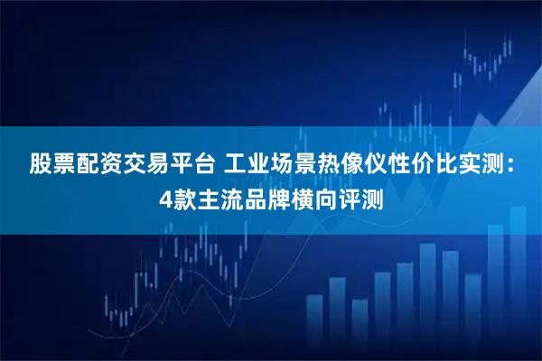 股票配资交易平台 工业场景热像仪性价比实测：4款主流品牌横向评测