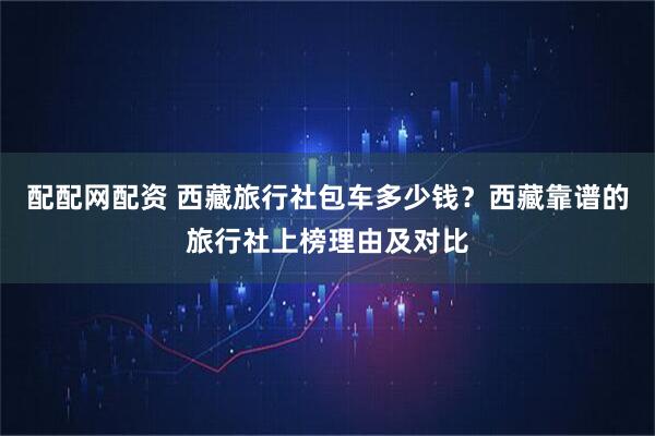 配配网配资 西藏旅行社包车多少钱？西藏靠谱的旅行社上榜理由及对比
