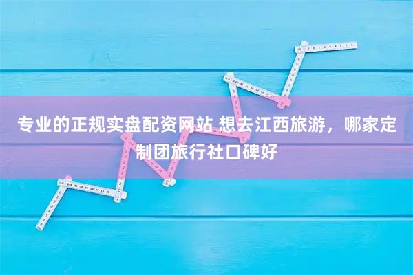 专业的正规实盘配资网站 想去江西旅游，哪家定制团旅行社口碑好
