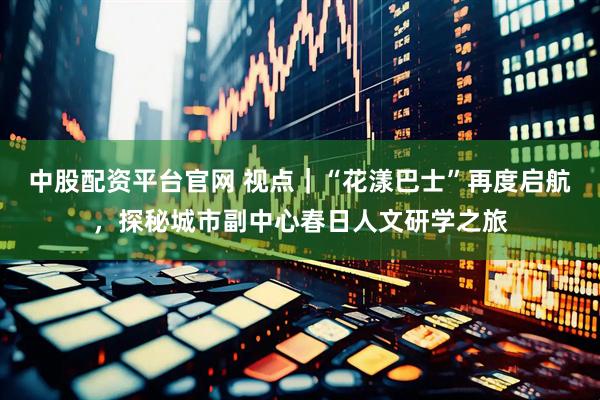 中股配资平台官网 视点｜“花漾巴士”再度启航，探秘城市副中心春日人文研学之旅