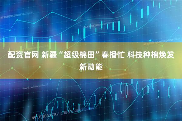 配资官网 新疆“超级棉田”春播忙 科技种棉焕发新动能