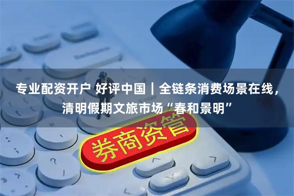 专业配资开户 好评中国｜全链条消费场景在线，清明假期文旅市场“春和景明”