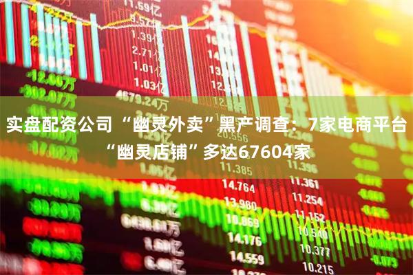 实盘配资公司 “幽灵外卖”黑产调查：7家电商平台“幽灵店铺”多达67604家