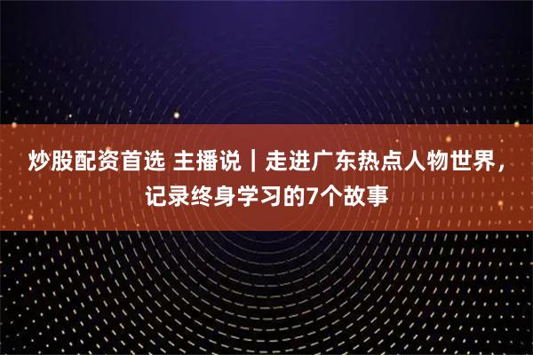 炒股配资首选 主播说｜走进广东热点人物世界，记录终身学习的7个故事
