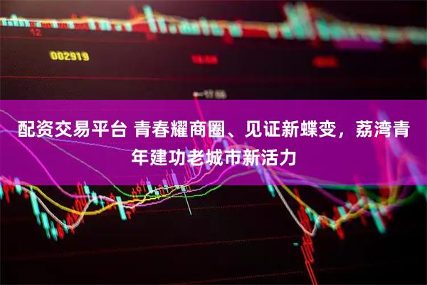 配资交易平台 青春耀商圈、见证新蝶变，荔湾青年建功老城市新活力