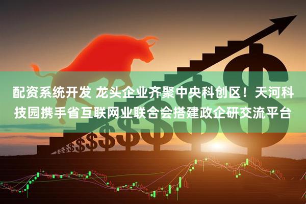 配资系统开发 龙头企业齐聚中央科创区！天河科技园携手省互联网业联合会搭建政企研交流平台