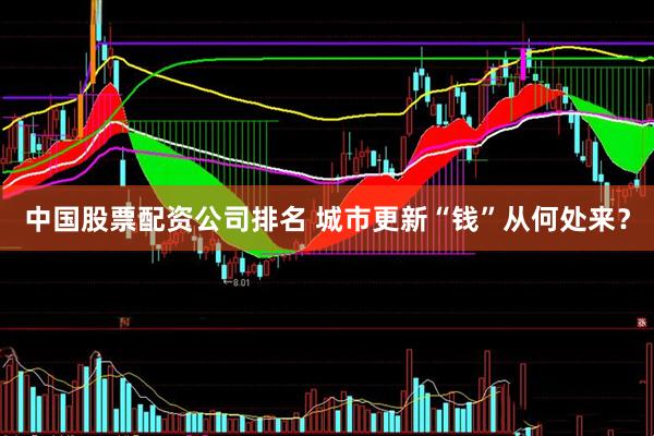 中国股票配资公司排名 城市更新“钱”从何处来？