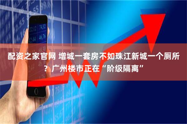 配资之家官网 增城一套房不如珠江新城一个厕所？广州楼市正在“阶级隔离”