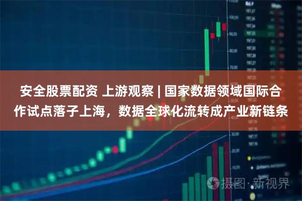 安全股票配资 上游观察 | 国家数据领域国际合作试点落子上海，数据全球化流转成产业新链条