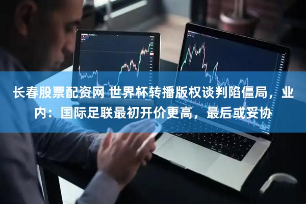长春股票配资网 世界杯转播版权谈判陷僵局，业内：国际足联最初开价更高，最后或妥协
