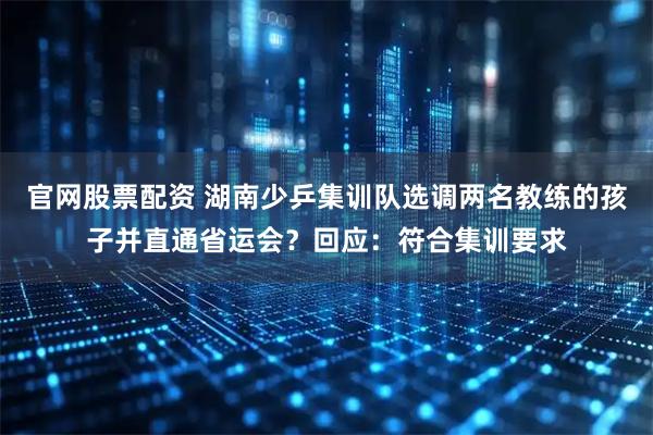 官网股票配资 湖南少乒集训队选调两名教练的孩子并直通省运会？回应：符合集训要求